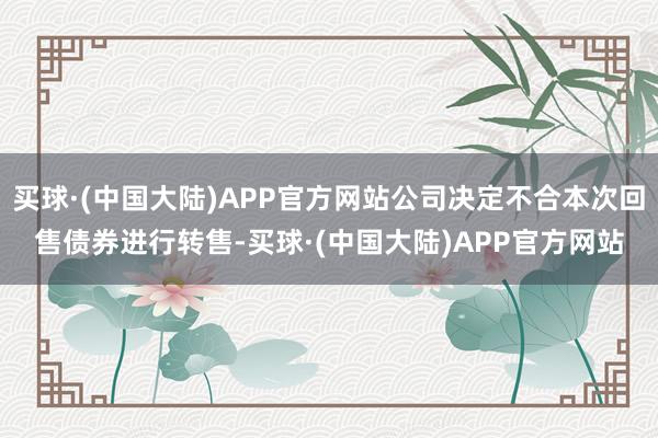 买球·(中国大陆)APP官方网站公司决定不合本次回售债券进行转售-买球·(中国大陆)APP官方网站