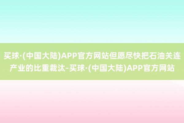 买球·(中国大陆)APP官方网站但愿尽快把石油关连产业的比重裁汰-买球·(中国大陆)APP官方网站