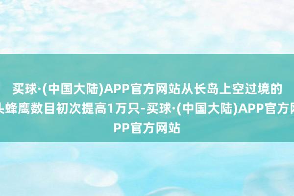 买球·(中国大陆)APP官方网站从长岛上空过境的凤头蜂鹰数目初次提高1万只-买球·(中国大陆)APP官方网站