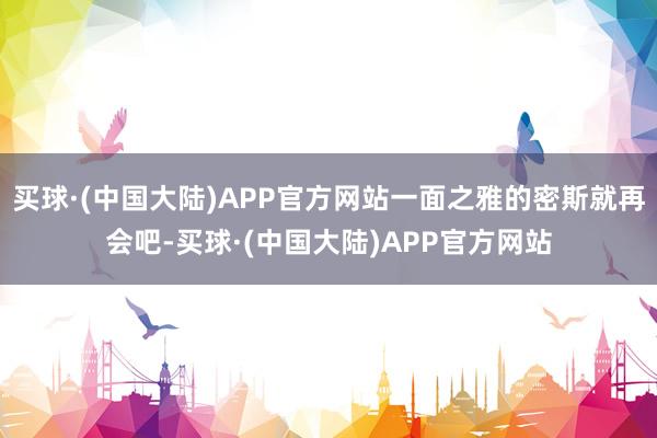 买球·(中国大陆)APP官方网站一面之雅的密斯就再会吧-买球·(中国大陆)APP官方网站