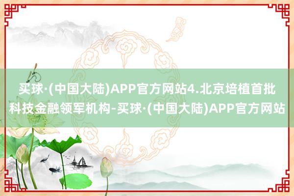 买球·(中国大陆)APP官方网站　　4.北京培植首批科技金融领军机构-买球·(中国大陆)APP官方网站