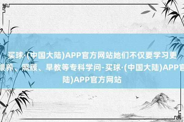 买球·(中国大陆)APP官方网站她们不仅要学习更生儿的喂养、照顾、早教等专科学问-买球·(中国大陆)APP官方网站