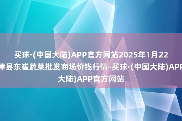 买球·(中国大陆)APP官方网站2025年1月22日山东宁津县东崔蔬菜批发商场价钱行情-买球·(中国大陆)APP官方网站