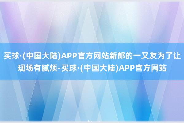 买球·(中国大陆)APP官方网站新郎的一又友为了让现场有腻烦-买球·(中国大陆)APP官方网站