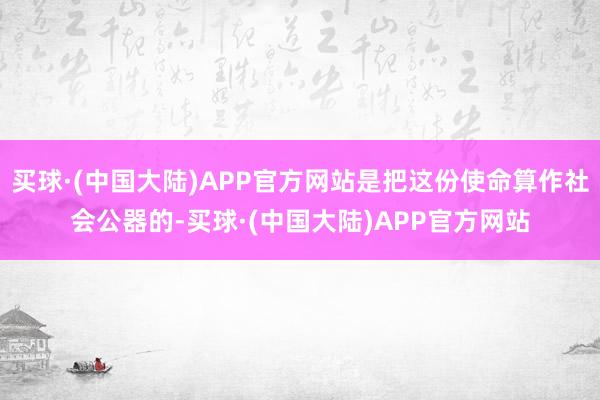 买球·(中国大陆)APP官方网站是把这份使命算作社会公器的-买球·(中国大陆)APP官方网站