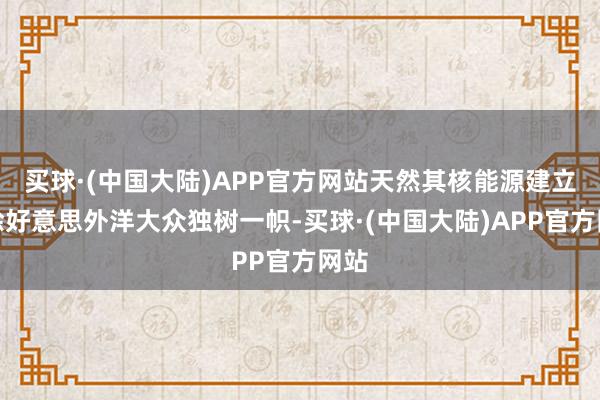 买球·(中国大陆)APP官方网站天然其核能源建立在除好意思外洋大众独树一帜-买球·(中国大陆)APP官方网站