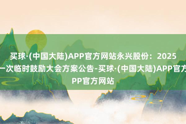 买球·(中国大陆)APP官方网站永兴股份：2025年第一次临时鼓励大会方案公告-买球·(中国大陆)APP官方网站