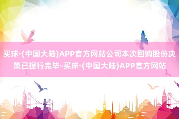 买球·(中国大陆)APP官方网站公司本次回购股份决策已捏行完毕-买球·(中国大陆)APP官方网站