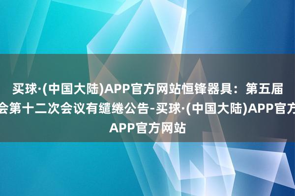 买球·(中国大陆)APP官方网站恒锋器具：第五届董事会第十二次会议有缱绻公告-买球·(中国大陆)APP官方网站