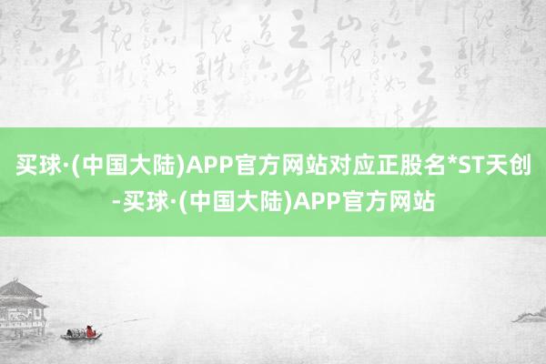 买球·(中国大陆)APP官方网站对应正股名*ST天创-买球·(中国大陆)APP官方网站