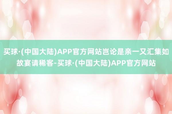 买球·(中国大陆)APP官方网站岂论是亲一又汇集如故宴请稀客