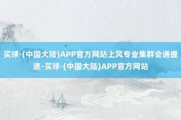 买球·(中国大陆)APP官方网站上风专业集群会通提速-买球·