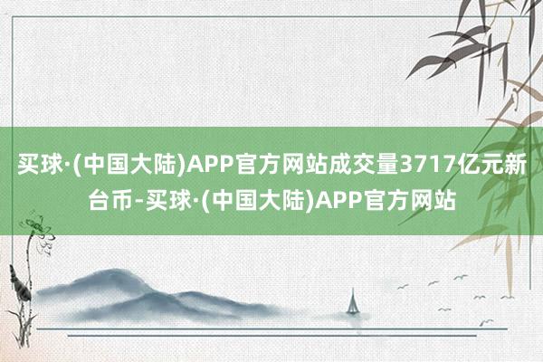买球·(中国大陆)APP官方网站成交量3717亿元新台币-买
