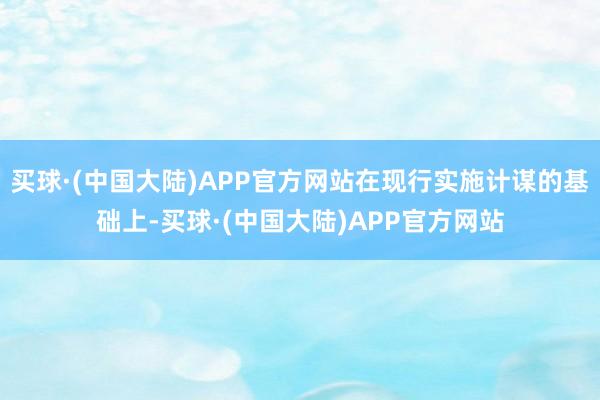 买球·(中国大陆)APP官方网站在现行实施计谋的基础上-买球